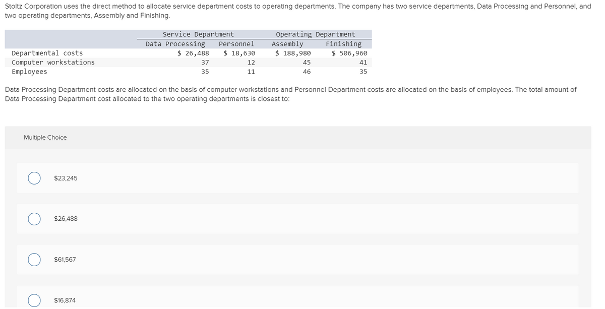 Stoltz Corporation uses the direct method to allocate service department costs to operating departments. The company has two service departments, Data Processing and Personnel, and
two operating departments, Assembly and Finishing.
Service Department
Data Processing
$ 26,488
Operating Department
Assembly
$ 188,980
Finishing
$ 506,960
Personnel
$ 18,630
Departmental costs
Computer workstations
Employees
37
12
45
41
35
11
46
35
Data Processing Department costs are allocated on the basis of computer workstations and Personnel Department costs are allocated on the basis of employees. The total amount of
Data Processing Department cost allocated to the two operating departments is closest to:
Multiple Choice
$23,245
$26,488
$61,567
$16,874
