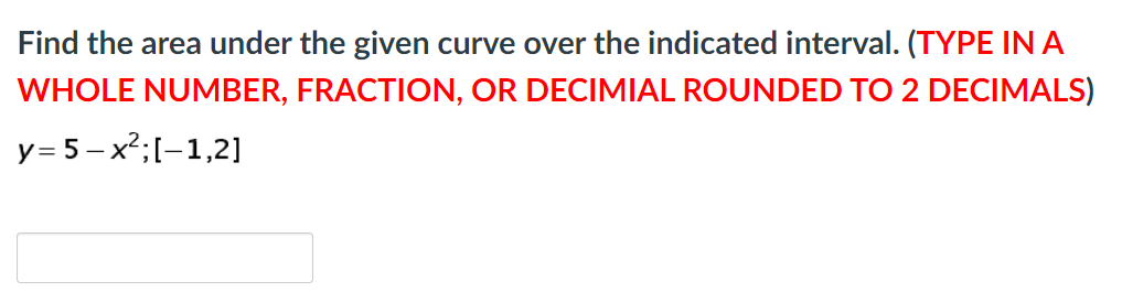 Find the area under the given curve over the indicated interval. (TYPE INA
WHOLE NUMBER, FRACTION, OR DECIMIAL ROUNDED TO 2 DECIMALS)
y= 5 – x²;[-1,2]
