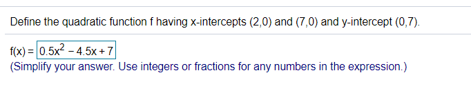 Define the quadratic function f having x-intercepts (2,0) and (7,0) and y-intercept (0,7).
f(x) = 0.5x2 - 4.5x + 7
(Simplify your answer. Use integers or fractions for any numbers in the expression.)
