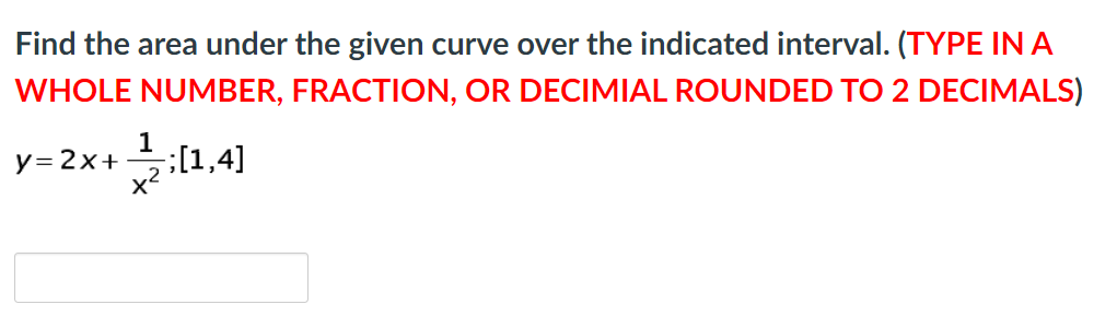 Find the area under the given curve over the indicated interval. (TYPE IN A
WHOLE NUMBER, FRACTION, OR DECIMIAL ROUNDED TO 2 DECIMALS)
1
[1,4]
x2
y= 2x+
