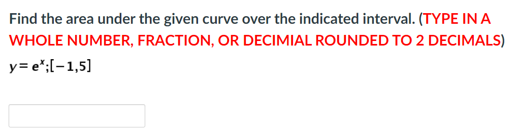 Find the area under the given curve over the indicated interval. (TYPE INA
WHOLE NUMBER, FRACTION, OR DECIMIAL ROUNDED TO 2 DECIMALS)
y= e*;[-1,5]

