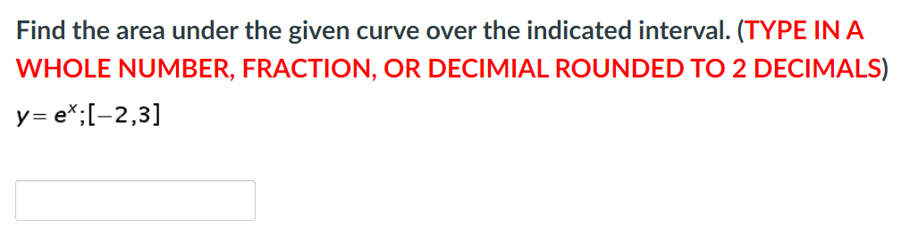 Find the area under the given curve over the indicated interval. (TYPE IN A
WHOLE NUMBER, FRACTION, OR DECIMIAL ROUNDED TO 2 DECIMALS)
y= e*;[-2,3]
