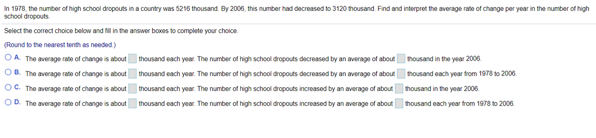 In 1978, the number of high school dropouts in a country was 5216 thousand. By 2006, this number had decreased to 3120 thousand. Find and interpret the average rate of change per year in the number of high
school dropouts.
Select the correct choice below and fill in the answer boxes to complete your choice.
(Round to the nearest tenth as needed.)
O A. The average rate of change is about
thousand each year. The number of high school dropouts decreased by an average of about
thousand in the year 2006.
O B. The average rate of change is about
thousand each year. The number of high school dropouts decreased by an average of about
thousand each year from 1978 to 2006.
O C. The average rate of change is about
thousand each year. The number of high school dropouts increased by an average of about
thousand in the year 2006.
O D. The average rate of change is about
thousand each year. The number of high school dropouts increased by an average of about
thousand each year from 1978 to 2006.
