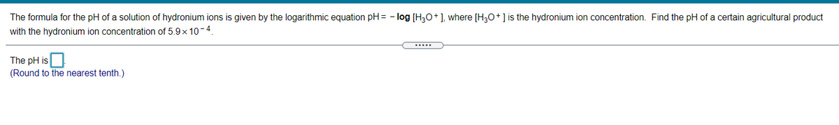 The formula for the pH of a solution of hydronium ions is given by the logarithmic equation pH= - log [H3O+], where [H30+] is the hydronium ion concentration. Find the pH of a certain agricultural product
with the hydronium ion concentration of 5.9 x 10-4.
The pH is
(Round to the nearest tenth.)
