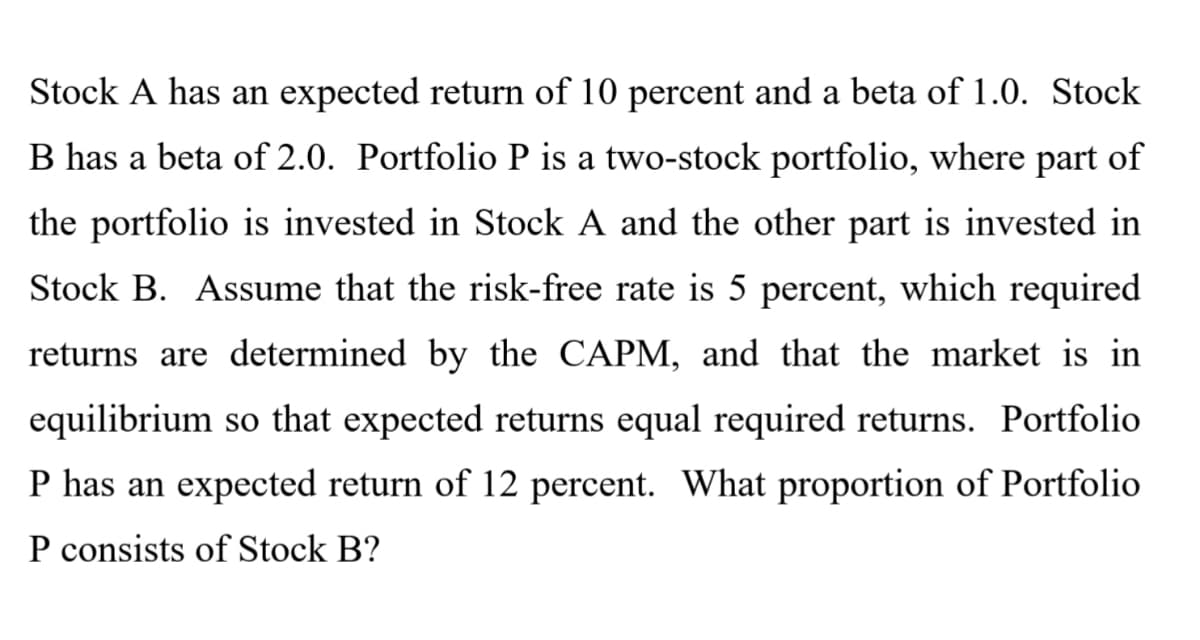 Stock A has an expected return of 10 percent and a beta of 1.0. Stock
B has a beta of 2.0. Portfolio P is a two-stock portfolio, where part of
the portfolio is invested in Stock A and the other part is invested in
Stock B. Assume that the risk-free rate is 5 percent, which required
returns are determined by the CAPM, and that the market is in
equilibrium so that expected returns equal required returns. Portfolio
P has an expected return of 12 percent. What proportion of Portfolio
P consists of Stock B?
