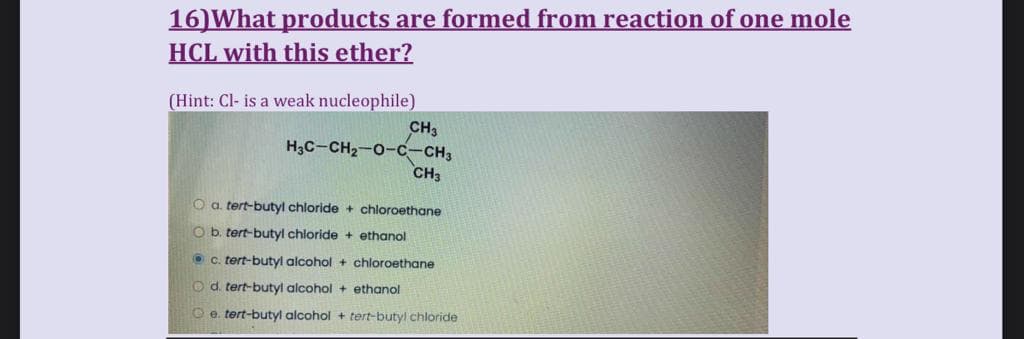 16) What products are formed from reaction of one mole
HCL with this ether?
(Hint: Cl- is a weak nucleophile)
CH3
H3C-CH₂-O-C-CH3
CH3
O a. tert-butyl chloride + chloroethane
O b. tert-butyl chloride + ethanol
Ⓒc. tert-butyl alcohol + chloroethane
Od. tert-butyl alcohol + ethanol
e. tert-butyl alcohol + tert-butyl chloride