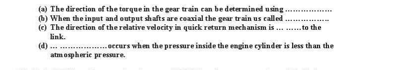 (a) The direction of the torque in the gear train can be determined using.
(b) When the input and output shafts are coaxial the gear train us called
(c) The direction of the relative velocity in quick return mechanism is ...
.......
to the
......
link.
(d).
atm ospheric pr essure.
...occurs when the pressure inside the engine cylinder is less than the
...
