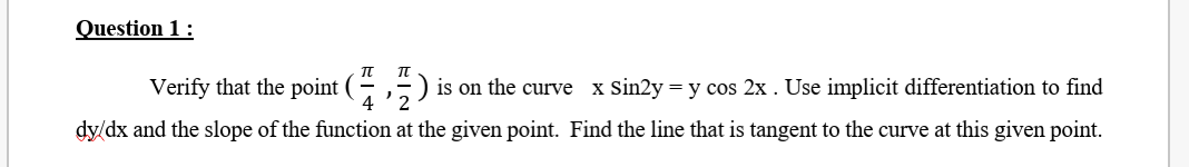 Question 1 :
Verify that the point (75)
is on the curve x Sin2y = y cos 2x . Use implicit differentiation to find
4
dy/dx and the slope of the function at the given point. Find the line that is tangent to the curve at this given point.
