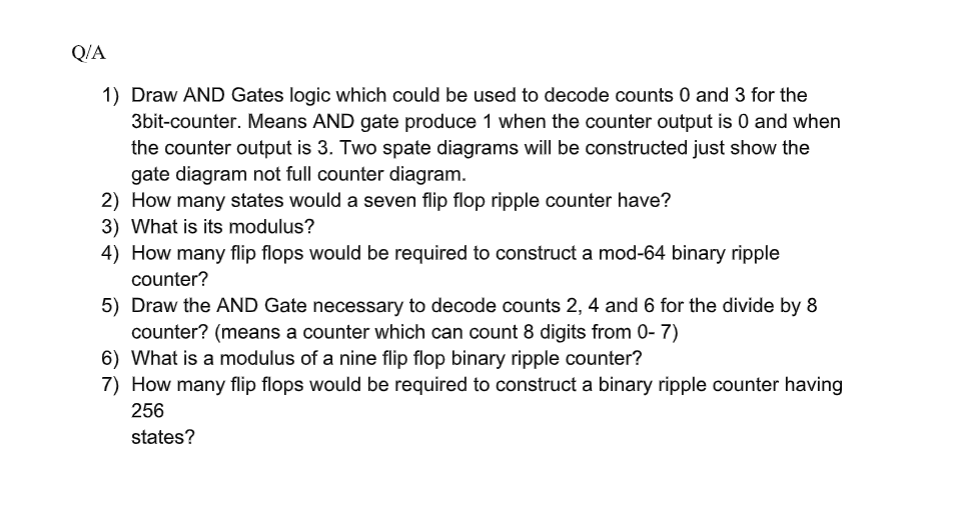 Q/A
1) Draw AND Gates logic which could be used to decode counts 0 and 3 for the
3bit-counter. Means AND gate produce 1 when the counter output is 0 and when
the counter output is 3. Two spate diagrams will be constructed just show the
gate diagram not full counter diagram.
2) How many states would a seven flip flop ripple counter have?
3) What is its modulus?
4) How many flip flops would be required to construct a mod-64 binary ripple
counter?
5) Draw the AND Gate necessary to decode counts 2, 4 and 6 for the divide by 8
counter? (means a counter which can count 8 digits from 0- 7)
6) What is a modulus of a nine flip flop binary ripple counter?
7) How many flip flops would be required to construct a binary ripple counter having
256
state
