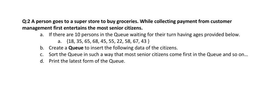 Q:2 A person goes to a super store to buy groceries. While collecting payment from customer
management first entertains the most senior citizens.
If there are 10 persons in the Queue waiting for their turn having ages provided below.
a. {18, 35, 65, 68, 45, 55, 22, 58, 67, 43 }
b. Create a Queue to insert the following data of the citizens.
c. Sort the Queue in such a way that most senior citizens come first in the Queue and so on...
a.
d. Print the latest form of the Queue.
