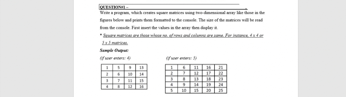 QUESTION#1.
Write a program, which creates square matrices using two-dimensional array like those in the
figures below and prints them formatted to the console. The size of the matrices will be read
from the console. First insert the values in the array then display it.
* Square matrices are those whose no. of rows and columns are same. For instance, 4 x 4 or
5 x 5 matrices.
Sample Output:
(if user enters: 4)
(if user enters: 5)
5
9.
13
11
16
21
6.
10
14
7.
12
17
22
8.
13
18
23
7
11
15
9
14
19
24
8
12
16
10
15
20
25
