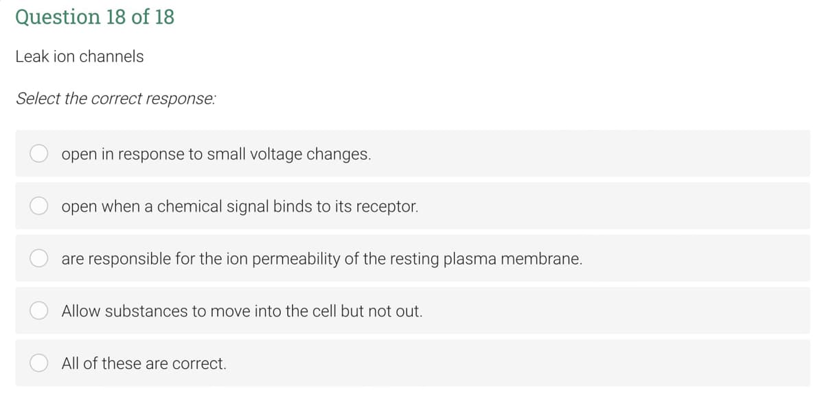 Question 18 of 18
Leak ion channels
Select the correct response:
open in response to small voltage changes.
open when a chemical signal binds to its receptor.
are responsible for the ion permeability of the resting plasma membrane.
Allow substances to move into the cell but not out.
All of these are correct.
