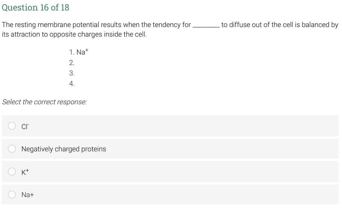 Question 16 of 18
The resting membrane potential results when the tendency for.
its attraction to opposite charges inside the cell.
to diffuse out of the cell is balanced by
1. Na+
2.
3.
4.
Select the correct response:
Negatively charged proteins
K+
Na+
