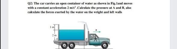 Q2) The car carries an open container of water as shown in Fig.land moves
with a constant acceleration 2 m/s .Caleulate the pressure at A and B, also
calculate the forces exerted by the water on the wright and left walls
