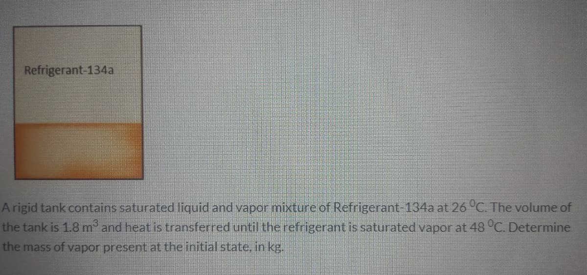 Refrigerant-134a
Arigid tank contains saturated liquid and vapor mixture of Refrigerant-134a at 26 "C. The volume of
the tank is 1.8 m" and heat is transferred until the refrigerant is saturated vaporat 48 "C. Determine
the mass of vapor present at theinitial state, in kg.
