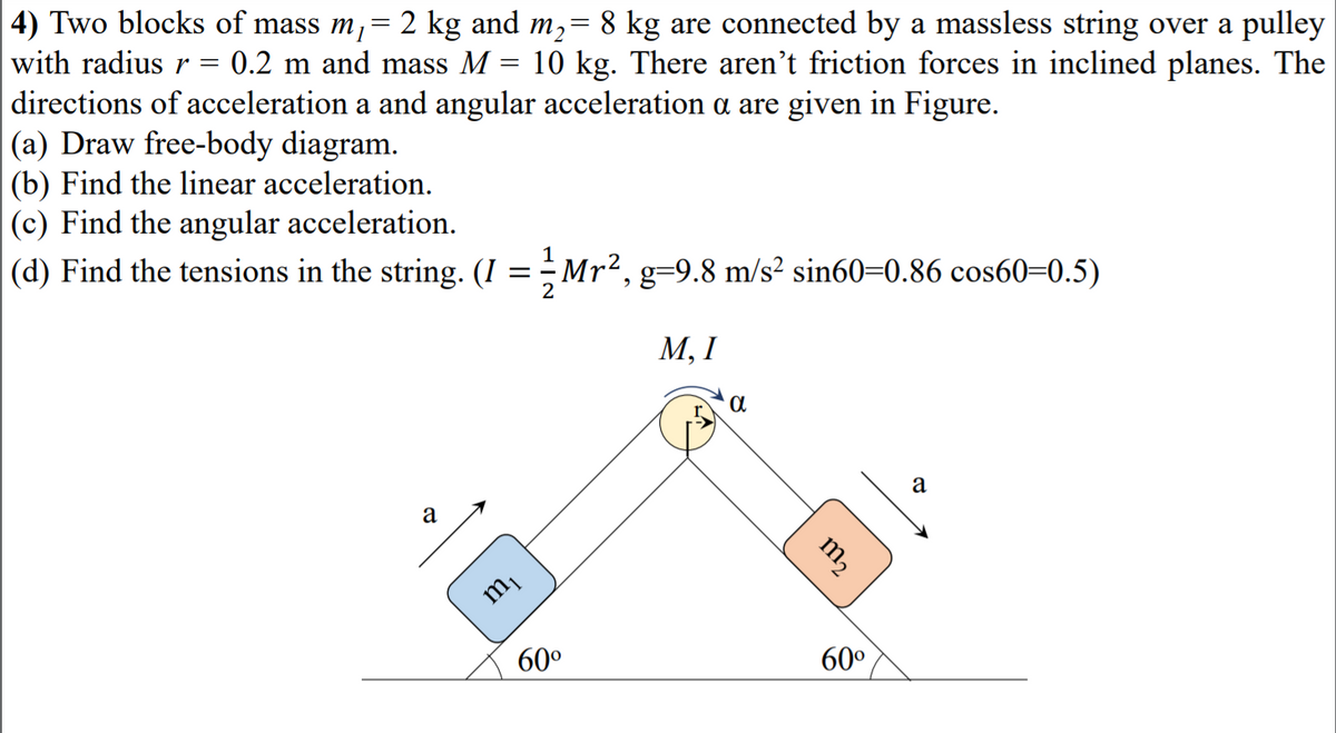 4) Two blocks of mass m,= 2 kg and m,= 8 kg are connected by a massless string over a pulley
with radiusr = 0.2 m and mass M
directions of acceleration a and angular acceleration a are given in Figure.
|(a) Draw free-body diagram.
(b) Find the linear acceleration.
(c) Find the angular acceleration.
10 kg. There aren't friction forces in inclined planes. The
(d) Find the tensions in the string. (I =Mr², g=9.8 m/s² sin60=0.86 cos60=0.5)
М, I
a
60°
60°
m2

