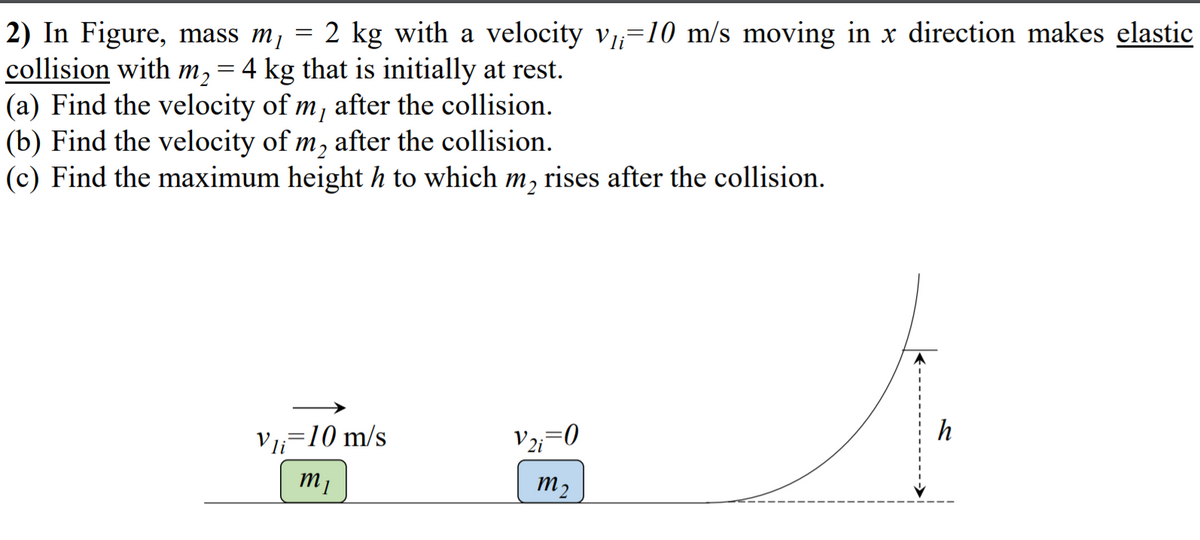 2) In Figure, mass m, = 2 kg with a velocity v=10 m/s moving in x direction makes elastic
collision with m,= 4 kg that is initially at rest.
(a) Find the velocity of m, after the collision.
(b) Find the velocity of m, after the collision.
(c) Find the maximum height h to which m, rises after the collision.
h
V=10 m/s
m2
