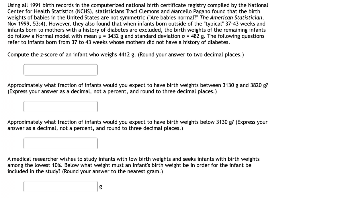 Using all 1991 birth records in the computerized national birth certificate registry compiled by the National
Center for Health Statistics (NCHS), statisticians Traci Clemons and Marcello Pagano found that the birth
weights of babies in the United States are not symmetric ("Are babies normal?" The American Statistician,
Nov 1999, 53:4). However, they also found that when infants born outside of the "typical" 37-43 weeks and
infants born to mothers with a history of diabetes are excluded, the birth weights of the remaining infants
do follow a Normal model with mean u = 3432 g and standard deviation o = 482 g. The following questions
refer to infants born from 37 to 43 weeks whose mothers did not have a history of diabetes.
Compute the z-score of an infant who weighs 4412 g. (Round your answer to two decimal places.)
Approximately what fraction of infants would you expect to have birth weights between 3130 g and 3820 g?
(Express your answer as a decimal, not a percent, and round to three decimal places.)
Approximately what fraction of infants would you expect to have birth weights below 3130 g? (Express your
answer as a decimal, not a percent, and round to three decimal places.)
A medical researcher wishes to study infants with low birth weights and seeks infants with birth weights
among the lowest 10%. Below what weight must an infant's birth weight be in order for the infant be
included in the study? (Round your answer to the nearest gram.)
