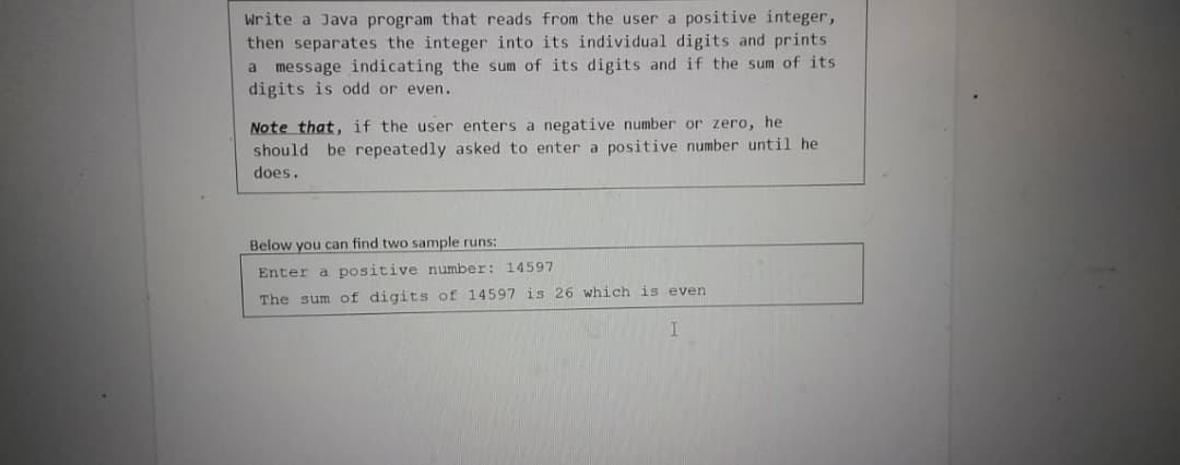 write a Java program that reads from the user a positive integer,
then separates the integer into its individual digits and prints
message indicating the sum of its digits and if the sum of its
digits is odd or even.
a
Note that, if the user enters a negative number or zero, he
should be repeatedly asked to enter a positive number until he
does.
Below you can find two sample runs:
Enter a positive number: 14597
The sum of digits of 14597 is 26 which is even
