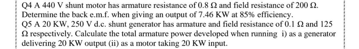 Q4 A 440 V shunt motor has armature resistance of 0.8 2 and field resistance of 200 2.
Determine the back e.m.f. when giving an output of 7.46 KW at 85% efficiency.
Q5 A 20 KW, 250 V d.c. shunt generator has armature and field resistance of 0.1 Q and 125
2 respectively. Calculate the total armature power developed when running i) as a generator
delivering 20 KW output (ii) as a motor taking 20 KW input.
