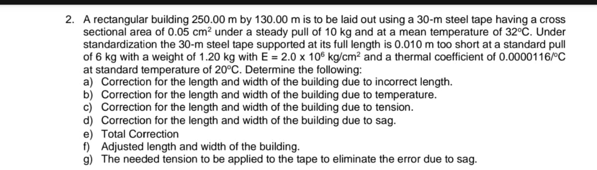 2. A rectangular building 250.00 m by 130.00 m is to be laid out using a 30-m steel tape having a cross
sectional area of 0.05 cm² under a steady pull of 10 kg and at a mean temperature of 32°C. Under
standardization the 30-m steel tape supported at its full length is 0.010 m too short at a standard pull
of 6 kg with a weight of 1.20 kg with E = 2.0 x 106 kg/cm² and a thermal coefficient of 0.0000116/°C
at standard temperature of 20°C. Determine the following:
a) Correction for the length and width of the building due to incorrect length.
b) Correction for the length and width of the building due to temperature.
c) Correction for the length and width of the building due to tension.
d) Correction for the length and width of the building due to sag.
e) Total Correction
f) Adjusted length and width of the building.
g) The needed tension to be applied to the tape to eliminate the error due to sag.
