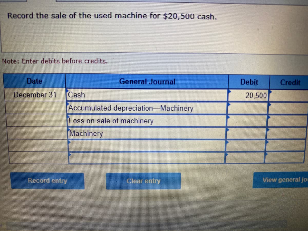 Record the sale of the used machine for $20,500 cash.
Note: Enter debits before credits.
Date
December 31
Record entry
Cash
General Journal
Accumulated depreciation-Machinery
Loss on sale of machinery
Machinery
Clear entry
Debit
20,500
Credit
View general jo