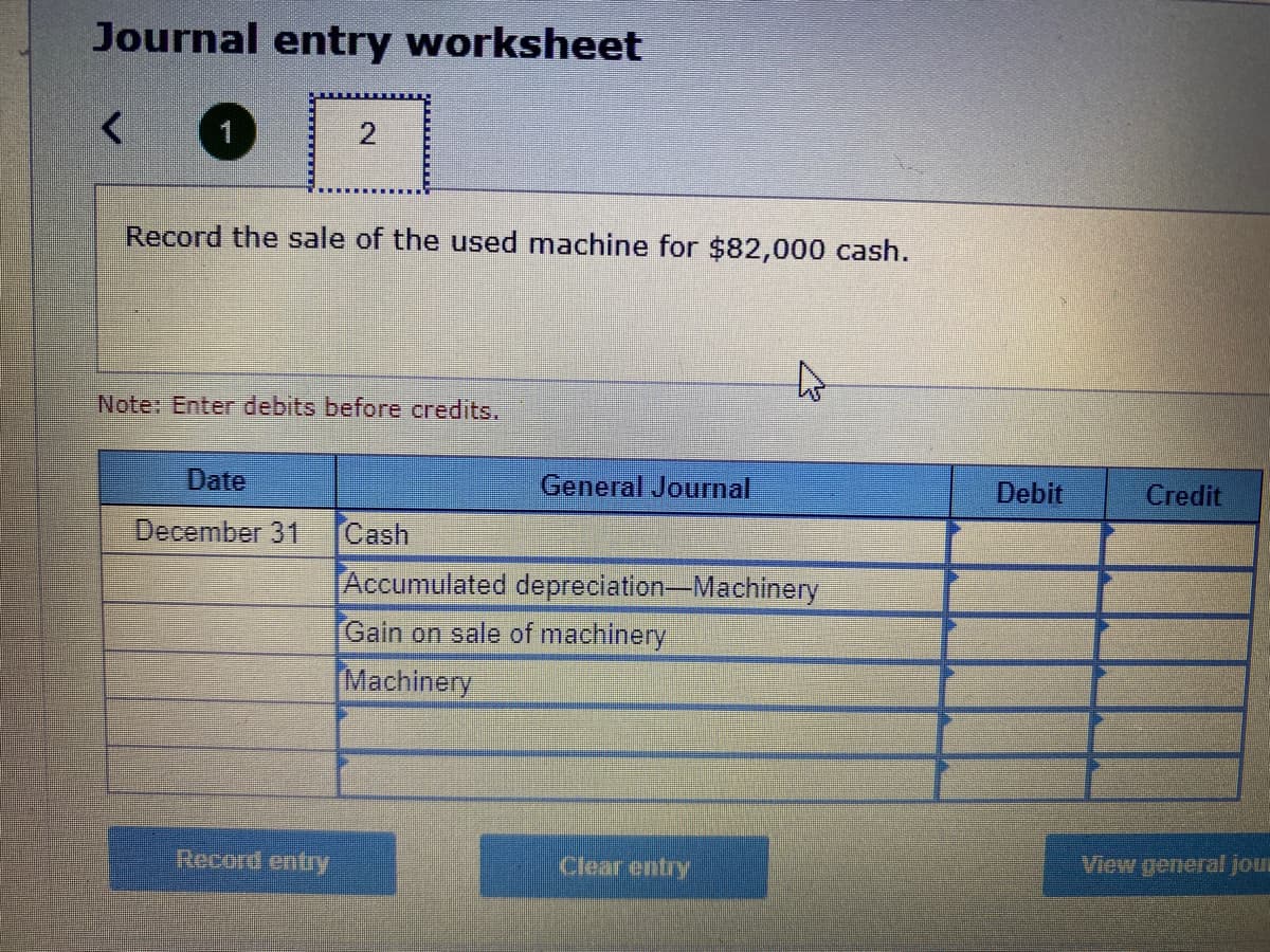 Journal entry worksheet
<
1
Record the sale of the used machine for $82,000 cash.
2
Note: Enter debits before credits.
Date
December 31
Record entry
General Journal
Cash
Accumulated depreciation-Machinery
Gain on sale of machinery
Machinery
Clear entry
Debit
Credit
View general jour