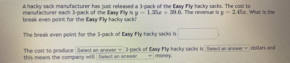 A hacky sack manufacturer has just released a 3-pack of the Easy Fly hacky sacks. The cost to
manufacturer each 3-pack of the Easy Fly is y = 1.35x +39.6. The revenue is y = 2.45x. What is the
break even point for the Easy Fly hacky sack?
The break even point for the 3-pack of Easy Fly hacky sacks is
The cost to produce Select an answer ✓ 3-pack of Easy Fly hacky sacks is Select an answer dollars and
this means the company will Select an answer
money.