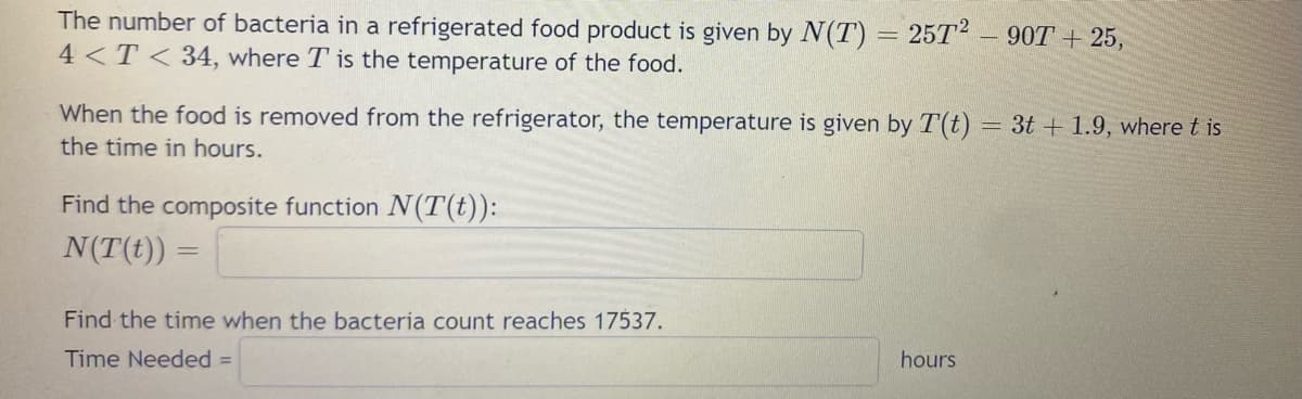 The number of bacteria in a refrigerated food product is given by N(T) = 25T² - 90T + 25,
4<T< 34, where T is the temperature of the food.
When the food is removed from the refrigerator, the temperature is given by T(t) = 3t+1.9, where t is
the time in hours.
Find the composite function N(T(t)):
N(T(t)) =
Find the time when the bacteria count reaches 17537.
Time Needed =
hours