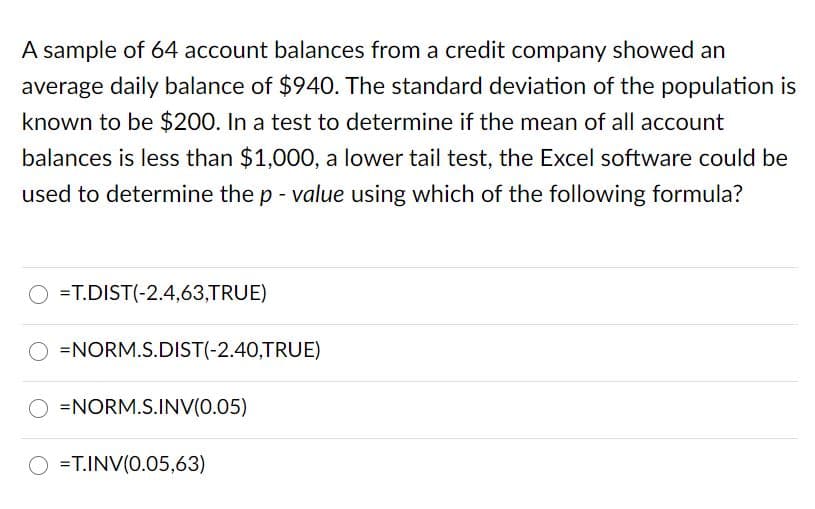 A sample of 64 account balances from a credit company showed an
average daily balance of $940. The standard deviation of the population is
known to be $200. In a test to determine if the mean of all account
balances is less than $1,000, a lower tail test, the Excel software could be
used to determine the p - value using which of the following formula?
=T.DIST(-2.4,63,TRUE)
=NORM.S.DIST(-2.40,TRUE)
=NORM.S.INV(0.05)
=T.INV(0.05,63)
