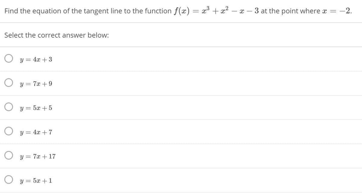 Find the equation of the tangent line to the function f(x)
x + x2 – x – 3 at the point where x = -2.
Select the correct answer below:
O y = 4x + 3
O y = 7x +9
O y = 5x +5
O y = 4x + 7
O y = 7x +17
O y = 5x +1
