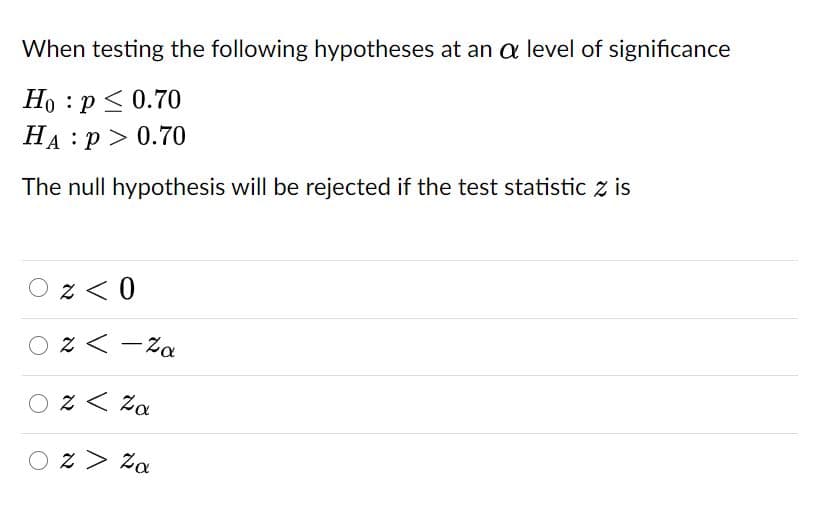 When testing the following hypotheses at an a level of significance
Но : р<0.70
На : р> 0.70
The null hypothesis will be rejected if the test statistic z is
O z < 0
O z < -Za
O z < Za
O z> Za
