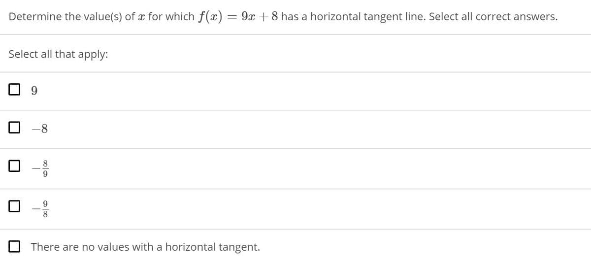 Determine the value(s) of x for which f(x)
9x +8 has a horizontal tangent line. Select all correct answers.
Select all that apply:
9.
8
9.
There are no values with a horizontal tangent.
