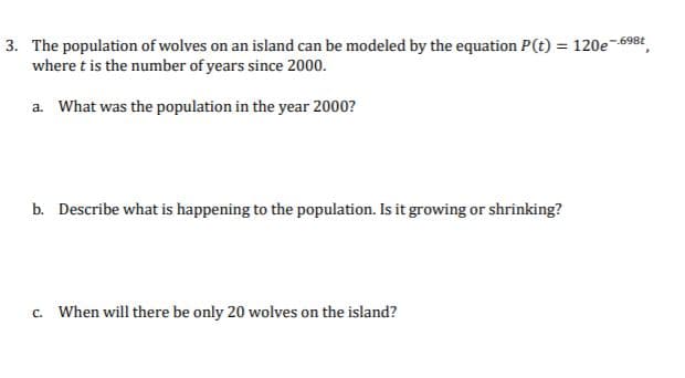 3. The population of wolves on an island can be modeled by the equation P(t) = 120e-698t
where t is the number of years since 2000.
%3D
a. What was the population in the year 2000?
b. Describe what is happening to the population. Is it growing or shrinking?
c. When will there be only 20 wolves on the island?
