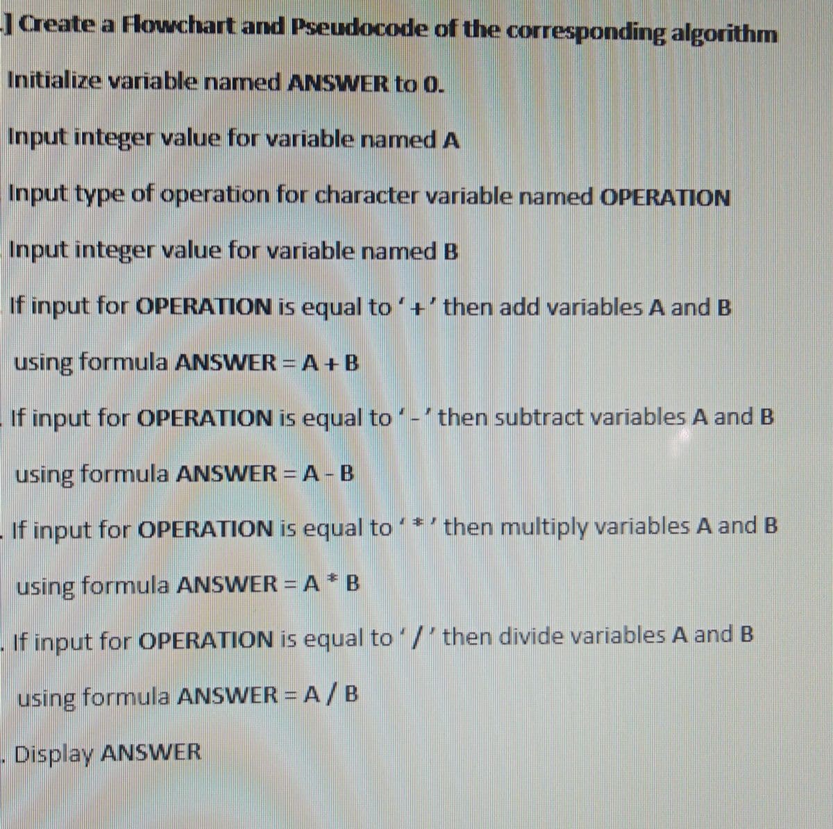 Create a Flowchart and Pseudocode of the corresponding algorithm
Initialize variable named ANSWER to 0.
Input integer value for variable named A
Input type of operation for character variable named OPERATION
Input integer value for variable named B
If input for OPERATION is equal to'+'then add variables A and B
using formula ANSWER = A+B
If input for OPERATION is equal to- then subtract variables A and B
using formula ANSWER = A-B
If input for OPERATION is equal to *'then multiply variables A and B
using formula ANSWER = A* B
- If input for OPERATION is equal to /' then divide variables A and B
using formula ANSWER = A /B
.Display ANSWER
