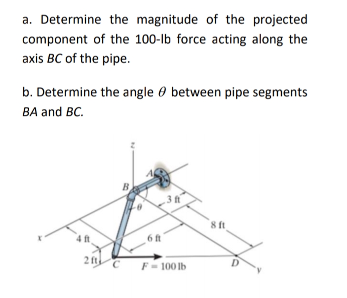 a. Determine the magnitude of the projected
component of the 100-lb force acting along the
axis BC of the pipe.
b. Determine the angle 0 between pipe segments
ВA and BC.
B
3 ft
`8 ft
4 ft
6 ft
2 ft
F = 100 lb
D
C
