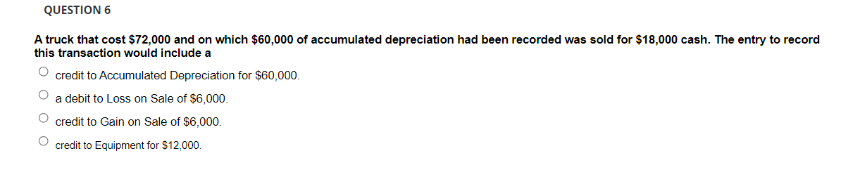 QUESTION 6
A truck that cost $72,000 and on which $60,000 of accumulated depreciation had been recorded was sold for $18,000 cash. The entry to record
this transaction would include a
credit to Accumulated Depreciation for $60,000.
a debit to Loss on Sale of $6,000.
credit to Gain on Sale of $6,00.
credit to Equipment for $12,000.
