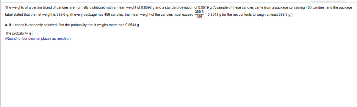 The weights of a certain brand of candies are normally distributed with a mean weight of 0.8598 g and a standard deviation of 0.0519 g. A sample of these candies came from a package containing 456 candies, and the package
389.6
label stated that the net weight is 389.6 g. (If every package has 456 candies, the mean weight of the candies must exceed
- = 0.8543 g for the net contents to weigh at least 389.6 g.)
456
a. If 1 candy is randomly selected, find the probability that it weighs more than 0.8543 g.
The probability is
(Round to four decimal places as needed.)
