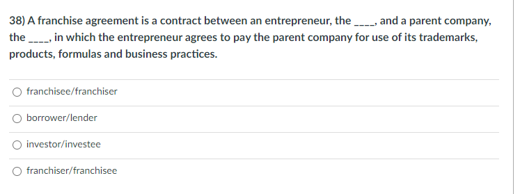 38) A franchise agreement is a contract between an entrepreneur, the -- and a parent company,
the in which the entrepreneur agrees to pay the parent company for use of its trademarks,
products, formulas and business practices.
franchisee/franchiser
borrower/lender
investor/investee
franchiser/franchisee
