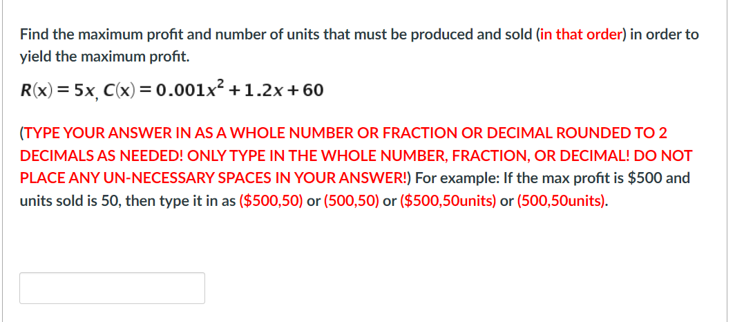 Find the maximum profit and number of units that must be produced and sold (in that order) in order to
yield the maximum profit.
R(x) = 5x, C(x) = 0.001x² +1.2x+60
(TYPE YOUR ANSWER IN AS A WHOLE NUMBER OR FRACTION OR DECIMAL ROUNDED TO 2
DECIMALS AS NEEDED! ONLY TYPE IN THE WHOLE NUMBER, FRACTION, OR DECIMAL! DO NOT
PLACE ANY UN-NECESSARY SPACES IN YOUR ANSWER!) For example: If the max profit is $500 and
units sold is 50, then type it in as ($500,50) or (500,50) or ($500,50Ounits) or (500,50units).
