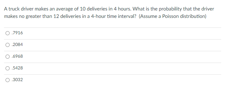 A truck driver makes an average of 10 deliveries in 4 hours. What is the probability that the driver
makes no greater than 12 deliveries in a 4-hour time interval? (Assume a Poisson distribution)
O .7916
2084
.6968
.5428
.3032