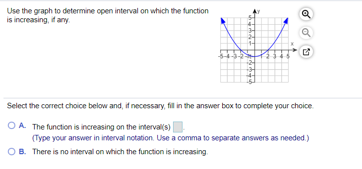 Use the graph to determine open interval on which the function
is increasing, if any.
4
3-
2-
1-
-5-4-3-2
-2-
-3-
-4-
Select the correct choice below and, if necessary, fill in the answer box to complete your choice.
O A. The function is increasing on the interval(s)
(Type your answer in interval notation. Use a comma to separate answers as needed.)
B. There is no interval on which the function is increasing.

