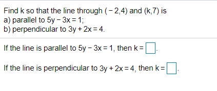 Find k so that the line through (- 2,4) and (k,7) is
a) parallel to 5y - 3x= 1;
b) perpendicular to 3y + 2x = 4.
If the line is parallel to 5y - 3x = 1, then k=
If the line is perpendicular to 3y + 2x= 4, then k=
