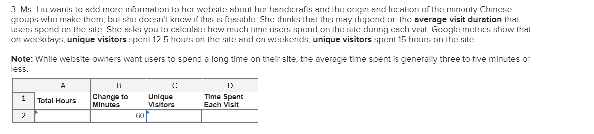 3. Ms. Liu wants to add more information to her website about her handicrafts and the origin and location of the minority Chinese
groups who make them, but she doesn't know if this is feasible. She thinks that this may depend on the average visit duration that
users spend on the site. She asks you to calculate how much time users spend on the site during each visit. Google metrics show that
on weekdays, unique visitors spent 12.5 hours on the site and on weekends, unique visitors spent 15 hours on the site.
Note: While website owners want users to spend a long time on their site, the average time spent is generally three to five minutes or
less.
A
B
D
Change to
Minutes
Unique
Visitors
Time Spent
Each Visit
1
Total Hours
2
60
