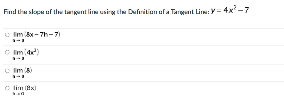 Find the slope of the tangent line using the Definition of a Tangent Line: Y = 4x² – 7
O lim (8x – 7h-7)
h- 0
O lim (4x?)
h-0
O lim (8)
h-0
O lim (8x)
h+0
