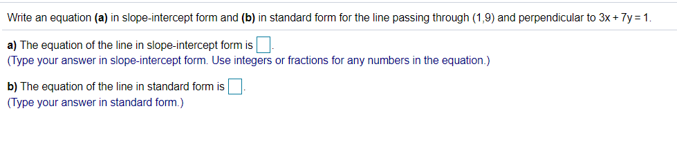 Write an equation (a) in slope-intercept form and (b) in standard form for the line passing through (1,9) and perpendicular to 3x+ 7y = 1.
a) The equation of the line in slope-intercept form is
(Type your answer in slope-intercept form. Use integers or fractions for any numbers in the equation.)
b) The equation of the line in standard form is
(Type your answer in standard form.)
