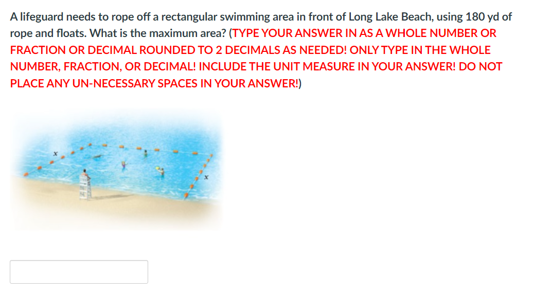 A lifeguard needs to rope off a rectangular swimming area in front of Long Lake Beach, using 180 yd of
rope and floats. What is the maximum area? (TYPE YOUR ANSWER IN AS A WHOLE NUMBER OR
FRACTION OR DECIMAL ROUNDED TO 2 DECIMALS AS NEEDED! ONLY TYPE IN THE WHOLE
NUMBER, FRACTION, OR DECIMAL! INCLUDE THE UNIT MEASURE IN YOUR ANSWER! DO NOT
PLACE ANY UN-NECESSARY SPACES IN YOUR ANSWER!)
