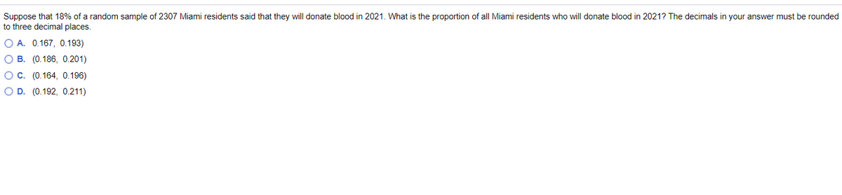 Suppose that 18% of a random sample of 2307 Miami residents said that they will donate blood in 2021. What is the proportion of all Miami residents who will donate blood in 2021? The decimals in your answer must be rounded
to three decimal places.
O A. 0.167, 0.193)
O B. (0.186, 0.201)
OC. (0.164, 0.196)
O D. (0.192, 0.211)
