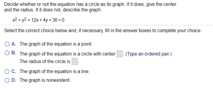 Decide whether or not the equation has a circle as its graph. If it does, give the center
and the radius. If it does not, describe the graph.
x2 + y2 + 12x + 4y + 36 = 0
Select the correct choice below and, if necessary, fill in the answer boxes to complete your choice.
O A. The graph of the equation is a point.
B. The graph of the equation is a circle with center
(Type an ordered pair.)
The radius of the circle is
OC. The graph of the equation is a line.
D. The graph is nonexistent.
