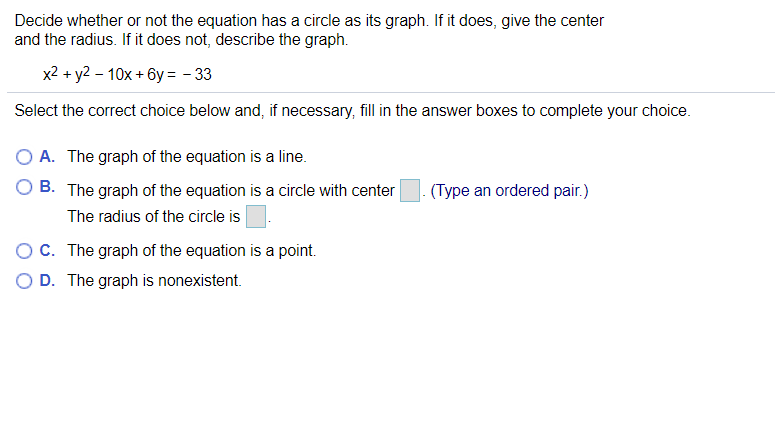 Decide whether or not the equation has a circle as its graph. If it does, give the center
and the radius. If it does not, describe the graph.
x2 + y2 - 10x + 6y = - 33
Select the correct choice below and, if necessary, fill in the answer boxes to complete your choice.
A. The graph of the equation is a line.
O B. The graph of the equation is a circle with center
(Type an ordered pair.)
The radius of the circle is
C. The graph of the equation is a point.
O D. The graph is nonexistent.
